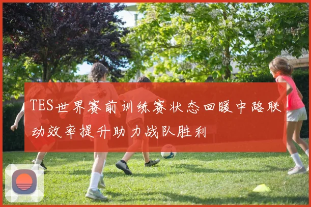 TES世界赛前训练赛状态回暖中路联动效率提升助力战队胜利