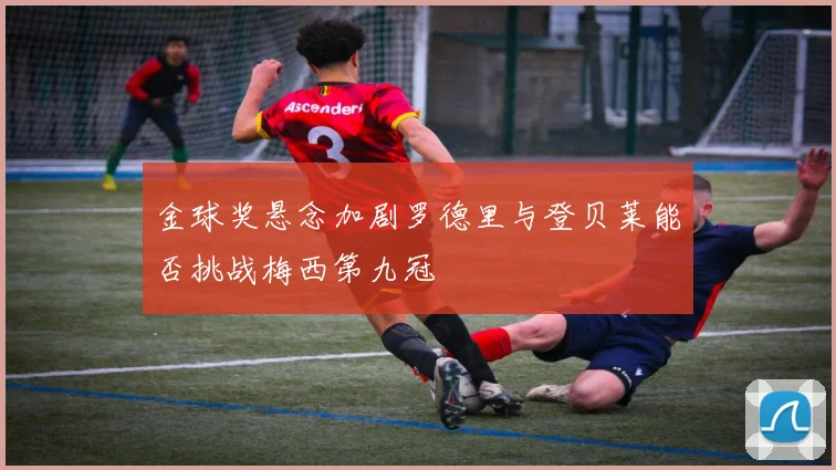 金球奖悬念加剧罗德里与登贝莱能否挑战梅西第九冠